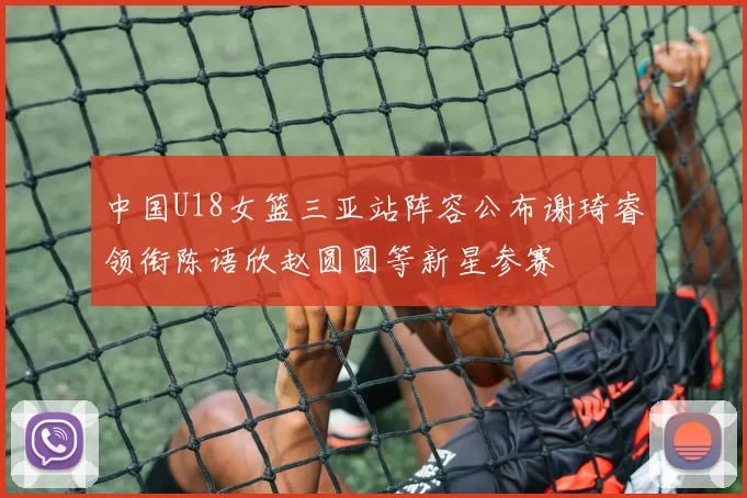 中国U18女篮三亚站阵容公布谢琦睿领衔陈语欣赵圆圆等新星参赛