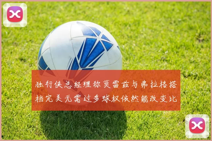 独行侠总经理称莫雷兹与弗拉格搭档完美无需过多球权依然能改变比赛局势