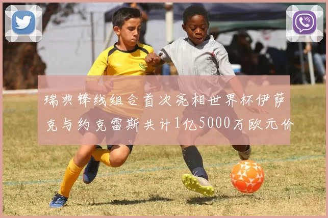 瑞典锋线组合首次亮相世界杯伊萨克与约克雷斯共计1亿5000万欧元价值