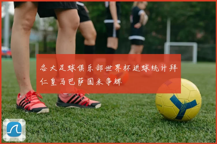各大足球俱乐部世界杯进球统计拜仁皇马巴萨国米争辉