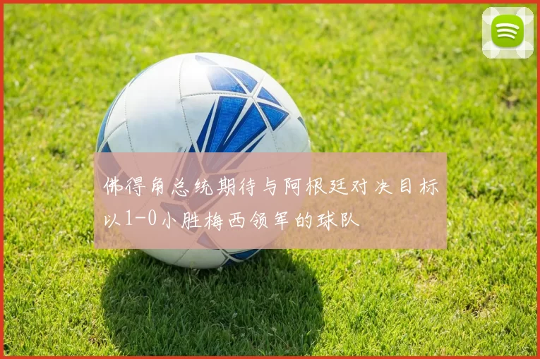 佛得角总统期待与阿根廷对决目标以1-0小胜梅西领军的球队