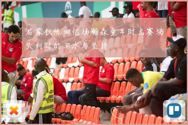 启蒙教练回忆杨瀚森童年时光赛场失利时的泪水与坚持