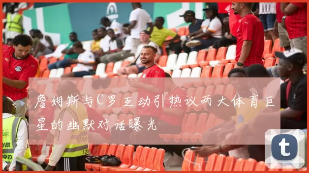 詹姆斯与C罗互动引热议两大体育巨星的幽默对话曝光