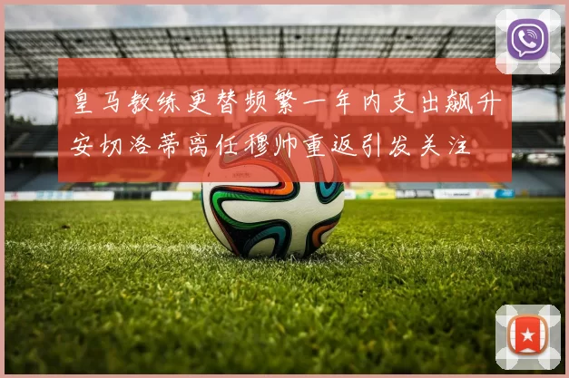 皇马教练更替频繁一年内支出飙升安切洛蒂离任穆帅重返引发关注